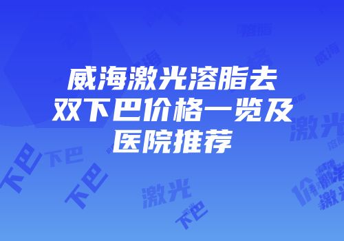 威海激光溶脂去双下巴价格一览及医院推荐