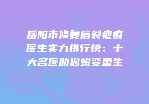 岳阳市修复唇裂疤痕医生实力排行榜：十大名医助您蜕变重生