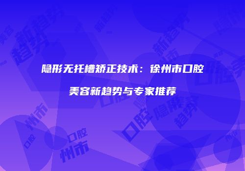 隐形无托槽矫正技术：徐州市口腔美容新趋势与专家推荐