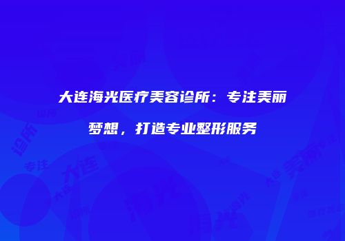 大连海光医疗美容诊所：专注美丽梦想，打造专业整形服务