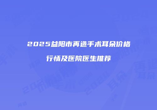 2025益阳市再造手术耳朵价格行情及医院医生推荐