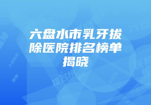 六盘水市乳牙拔除医院排名榜单揭晓