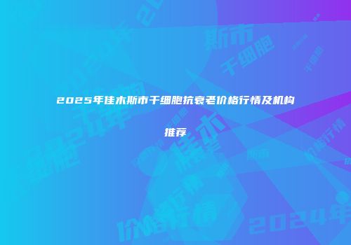 2025年佳木斯市干细胞抗衰老价格行情及机构推荐