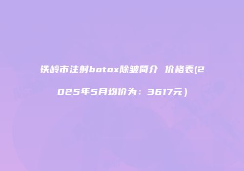 铁岭市注射botox除皱简介 价格表(2025年5月均价为：3617元）