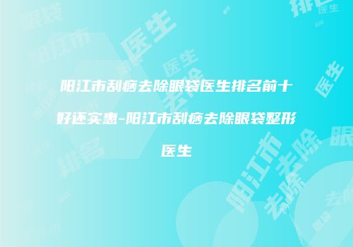 阳江市刮痧去除眼袋医生排名前十好还实惠-阳江市刮痧去除眼袋整形医生
