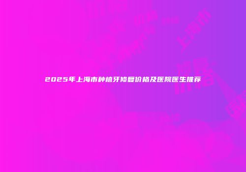 2025年上海市种植牙修复价格及医院医生推荐