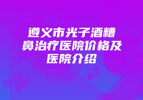 遵义市光子酒糟鼻治疗医院价格及医院介绍