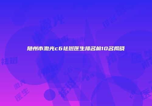 随州市激光c6祛斑医生排名前10名揭晓