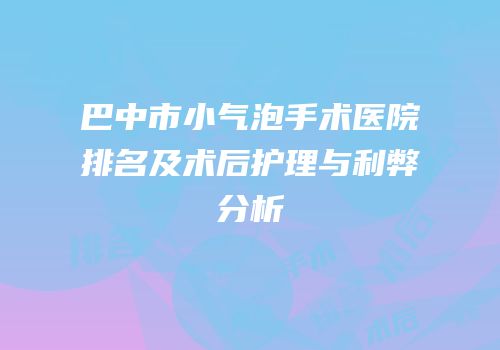 巴中市小气泡手术医院排名及术后护理与利弊分析