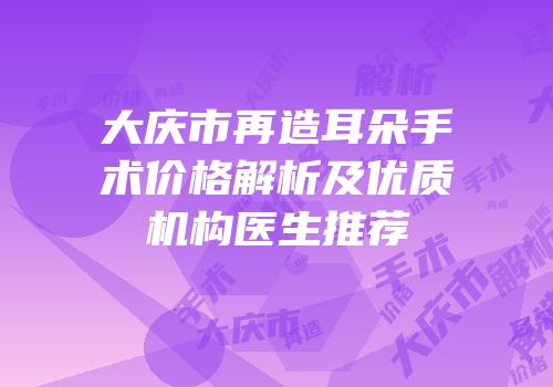 大庆市再造耳朵手术价格解析及优质机构医生推荐
