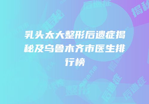 乳头太大整形后遗症揭秘及乌鲁木齐市医生排行榜