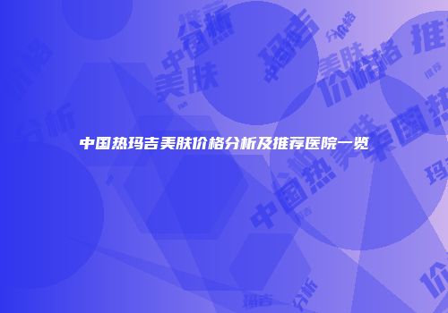 中国热玛吉美肤价格分析及推荐医院一览