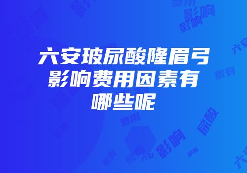六安玻尿酸隆眉弓影响费用因素有哪些呢