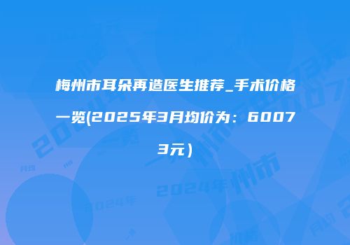 梅州市耳朵再造医生推荐_手术价格一览(2025年3月均价为：60073元）