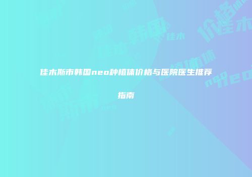 佳木斯市韩国neo种植体价格与医院医生推荐指南