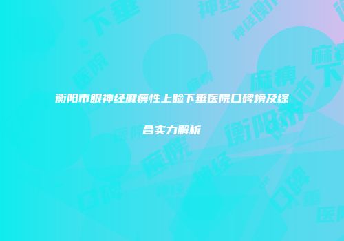 衡阳市眼神经麻痹性上睑下垂医院口碑榜及综合实力解析