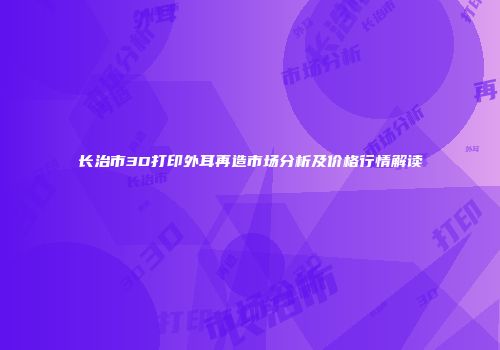 长治市3D打印外耳再造市场分析及价格行情解读