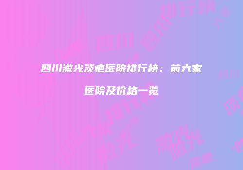 四川激光淡疤医院排行榜：前六家医院及价格一览