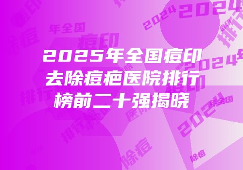 2025年全国痘印去除痘疤医院排行榜前二十强揭晓