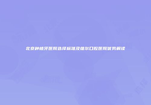 北京种植牙医院选择标准及维尔口腔医院优势解读