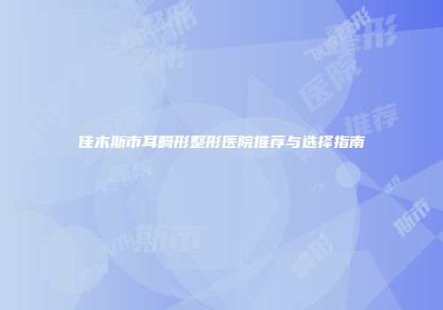 佳木斯市耳畸形整形医院推荐与选择指南