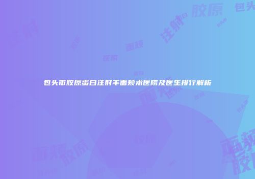 包头市胶原蛋白注射丰面颊术医院及医生排行解析