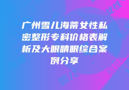 广州雪儿海蒂女性私密整形专科价格表解析及大眼睛眼综合案例分享