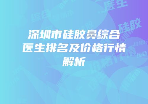 深圳市硅胶鼻综合医生排名及价格行情解析