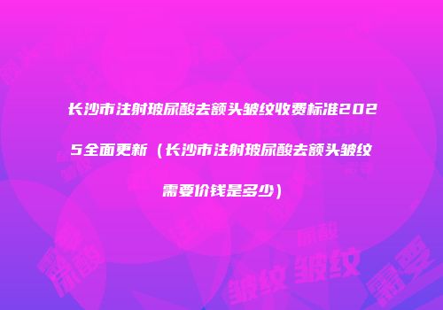 长沙市注射玻尿酸去额头皱纹收费标准2025全面更新（长沙市注射玻尿酸去额头皱纹需要价钱是多少）
