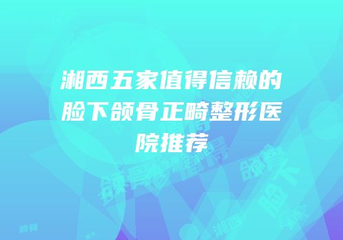 湘西五家值得信赖的脸下颌骨正畸整形医院推荐