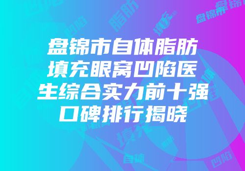 盘锦市自体脂肪填充眼窝凹陷医生综合实力前十强口碑排行揭晓
