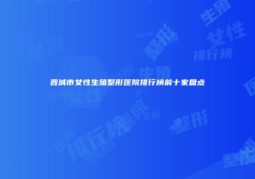 晋城市女性生殖整形医院排行榜前十家盘点