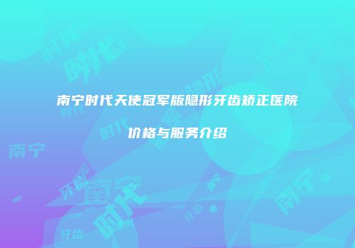 南宁时代天使冠军版隐形牙齿矫正医院价格与服务介绍
