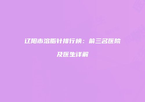 辽阳市溶脂针排行榜：前三名医院及医生详解