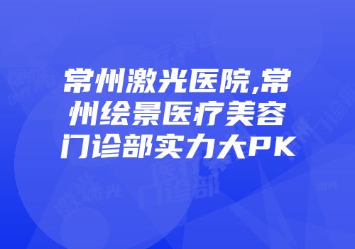 常州激光医院,常州绘景医疗美容门诊部实力大PK