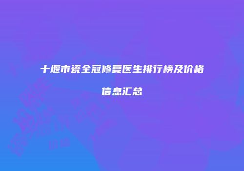 十堰市瓷全冠修复医生排行榜及价格信息汇总