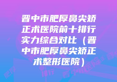 晋中市肥厚鼻尖矫正术医院前十排行实力综合对比（晋中市肥厚鼻尖矫正术整形医院）