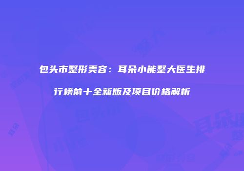 包头市整形美容：耳朵小能整大医生排行榜前十全新版及项目价格解析