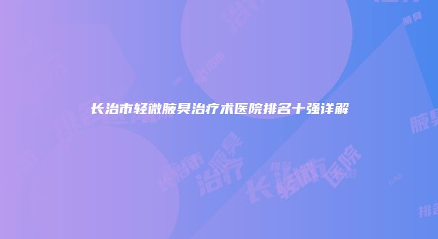 长治市轻微腋臭治疗术医院排名十强详解