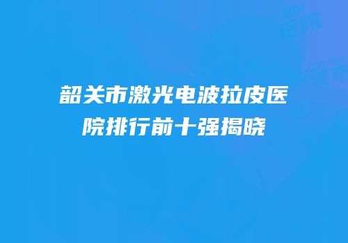 韶关市激光电波拉皮医院排行前十强揭晓