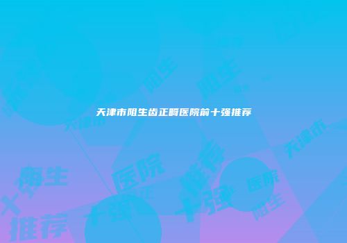 天津市阻生齿正畸医院前十强推荐