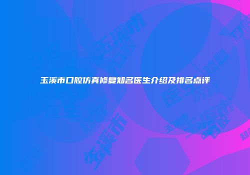 玉溪市口腔仿真修复知名医生介绍及排名点评