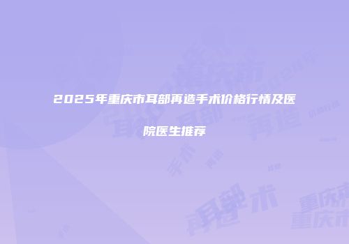 2025年重庆市耳部再造手术价格行情及医院医生推荐