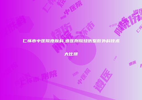仁怀市中医院皮肤科,遵医附院烧伤整形外科技术大比拼