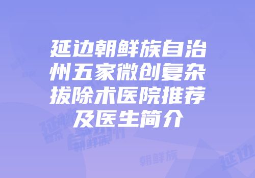 延边朝鲜族自治州五家微创复杂拔除术医院推荐及医生简介
