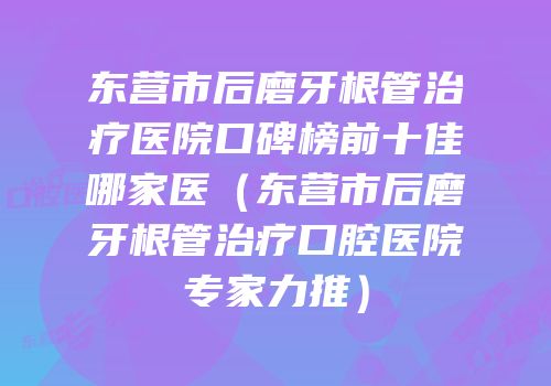 东营市后磨牙根管治疗医院口碑榜前十佳哪家医（东营市后磨牙根管治疗口腔医院专家力推）