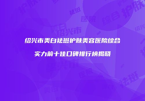 绍兴市美白祛斑护肤美容医院综合实力前十佳口碑排行榜揭晓