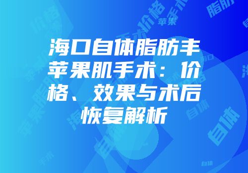海口自体脂肪丰苹果肌手术：价格、效果与术后恢复解析