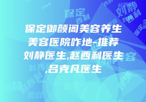 保定御颜阁美容养生美容医院咋地-推荐刘静医生,赵西利医生,吕克凡医生