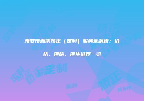 雅安市舌侧矫正（定制）服务全解析：价格、医院、医生推荐一览
